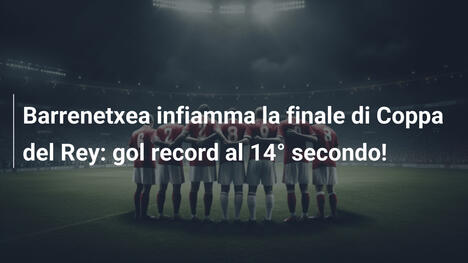 Barrenetxea infiamma la finale di Coppa del Rey: gol record al 14° secondo!