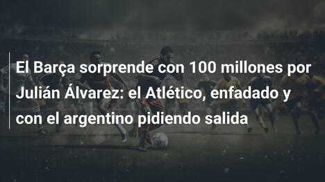 El Barça sorprende con 100 millones por Julián Álvarez: el Atlético, enfadado y con el argentino pidiendo salida