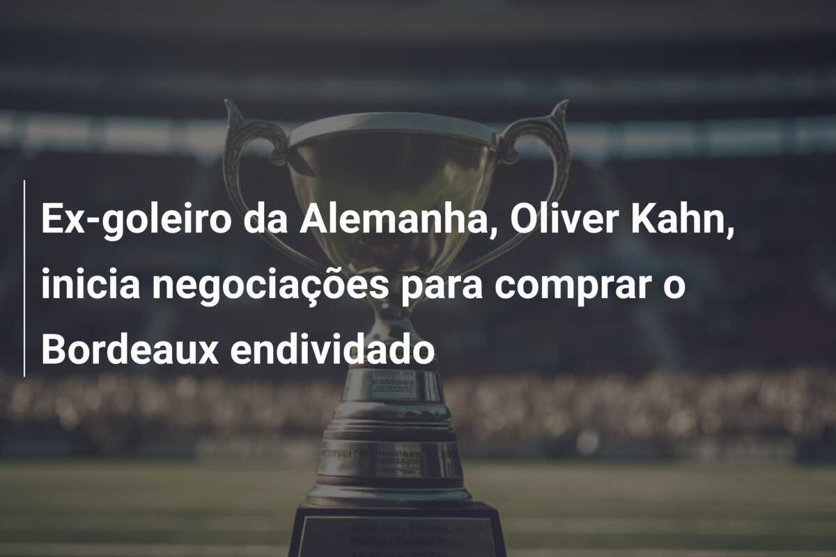 Ex-goleiro da Alemanha, Oliver Kahn, inicia negociações para comprar o Bordeaux endividado
