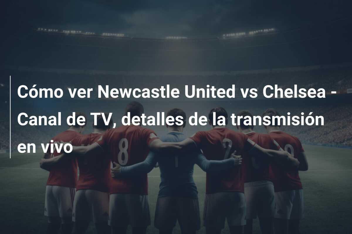 Cómo ver Newcastle United vs Chelsea - Canal de TV, detalles de la transmisión en vivo