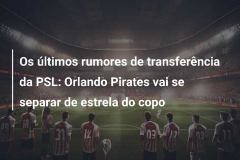 Os últimos rumores de transferência da PSL: Orlando Pirates vai se separar de estrela do copo