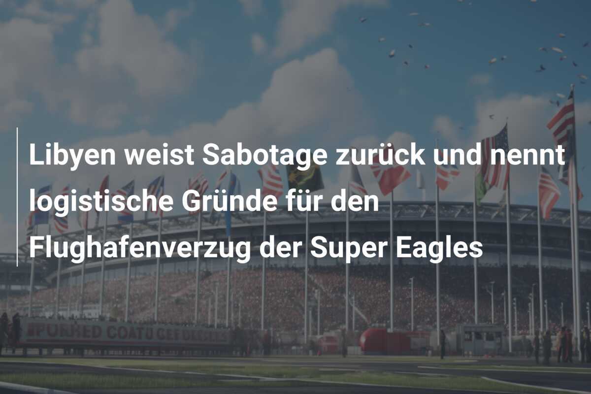 Libyen weist Sabotage zurück und nennt logistische Gründe für den Flughafenverzug der Super Eagles