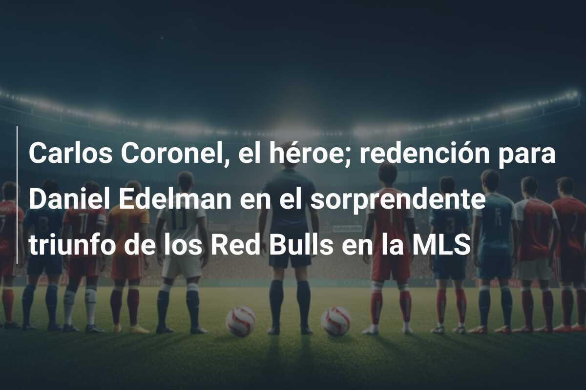 Carlos Coronel, el héroe; redención para Daniel Edelman en el sorprendente triunfo de los Red Bulls en la MLS
