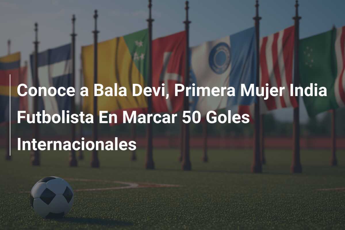 Conoce a Bala Devi, Primera Mujer India Futbolista En Marcar 50 Goles Internacionales
