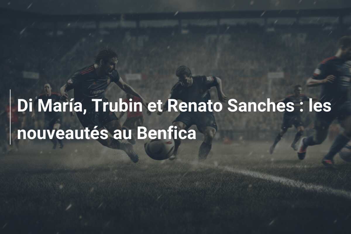 Di María, Trubin et Renato Sanches : les nouveautés au Benfica