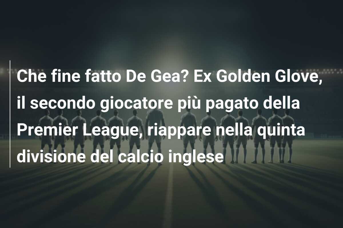 Che fine fatto De Gea? Ex Golden Glove, il secondo giocatore più pagato della Premier League, riappare nella quinta divisione del calcio inglese