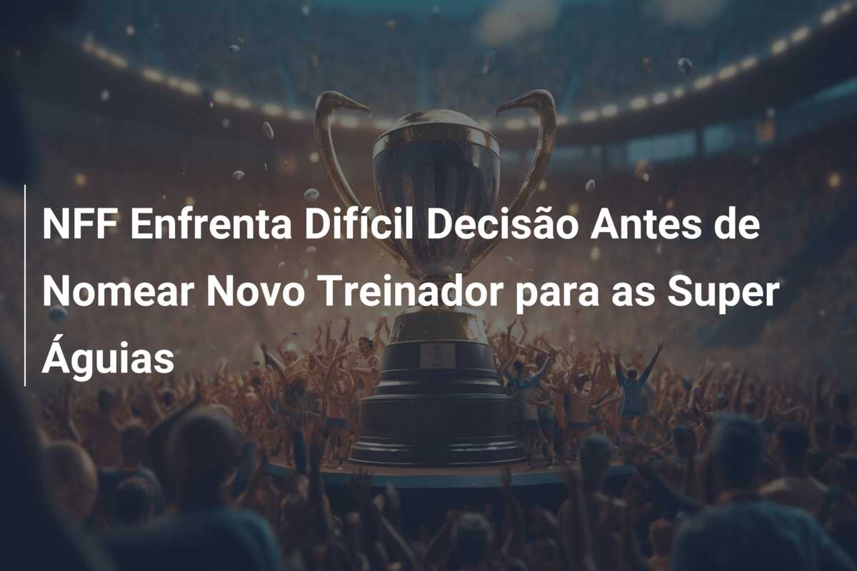 NFF Enfrenta Difícil Decisão Antes de Nomear Novo Treinador para as Super Águias
