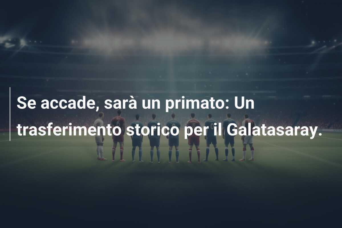Se accade, sarà un primato: Un trasferimento storico per il Galatasaray.