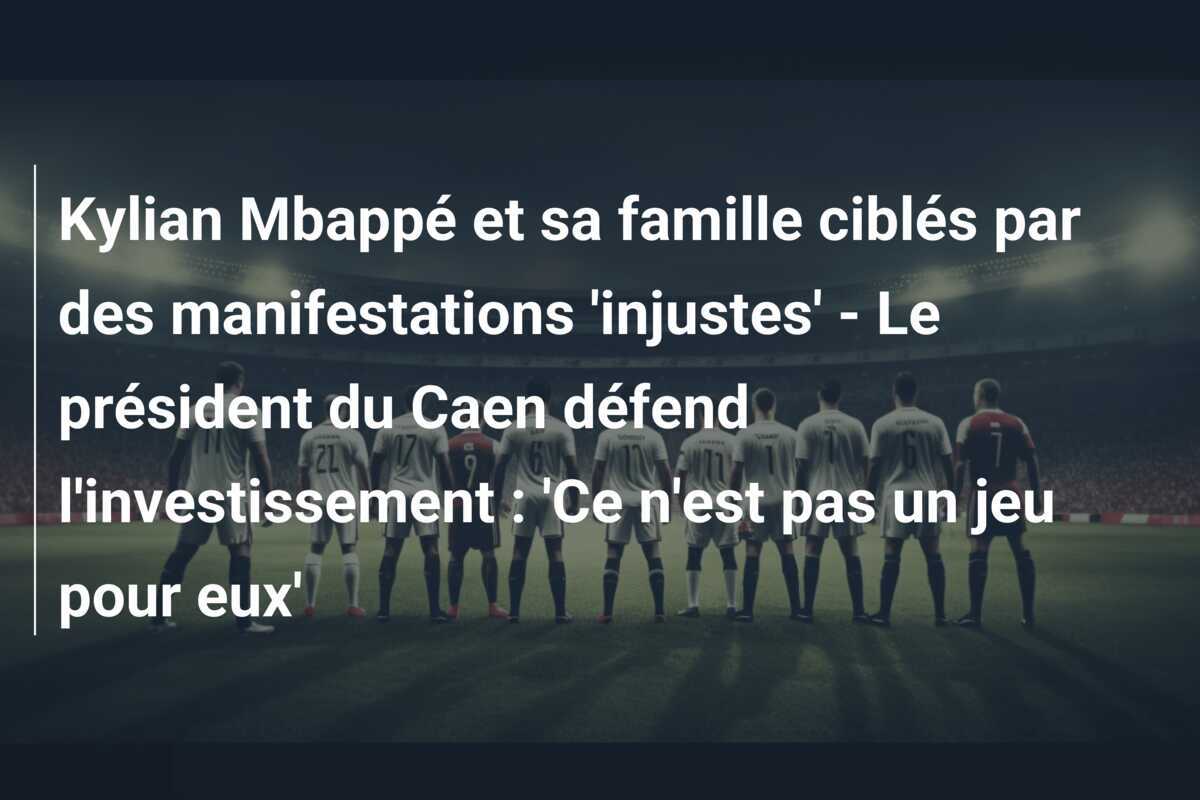 Kylian Mbappé et sa famille ciblés par des manifestations 'injustes' - Le président du Caen défend l'investissement : 'Ce n'est pas un jeu pour eux'