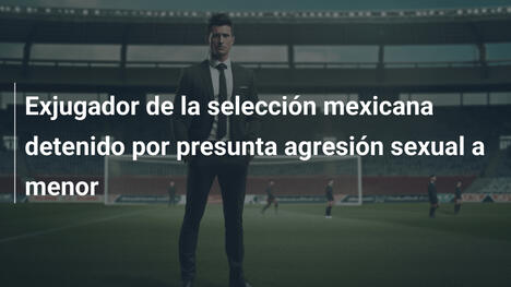Exjugador de la selección mexicana detenido por presunta agresión sexual a menor