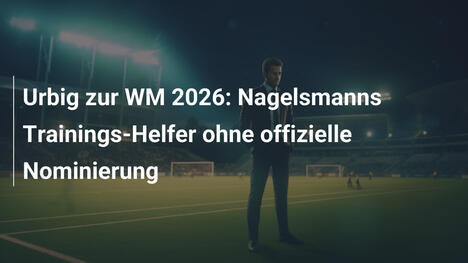 Urbig zur WM 2026: Nagelsmanns Trainings-Helfer ohne offizielle Nominierung