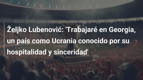 Željko Lubenović: 'Trabajaré en Georgia, un país como Ucrania conocido por su hospitalidad y sinceridad'