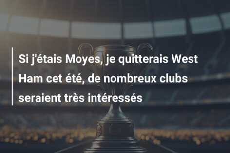 Si j’étais Moyes, je quitterais West Ham cet été, de nombreux clubs seraient très intéressés