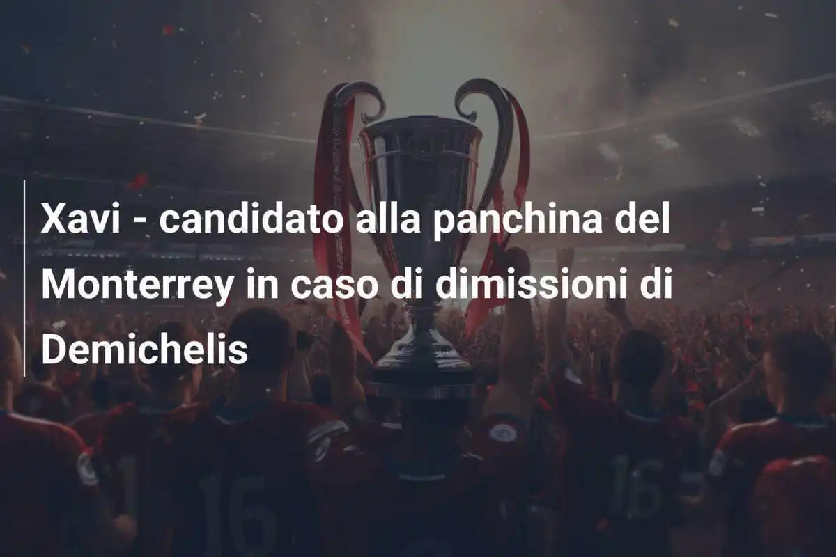 Xavi - candidato alla panchina del Monterrey in caso di dimissioni di Demichelis