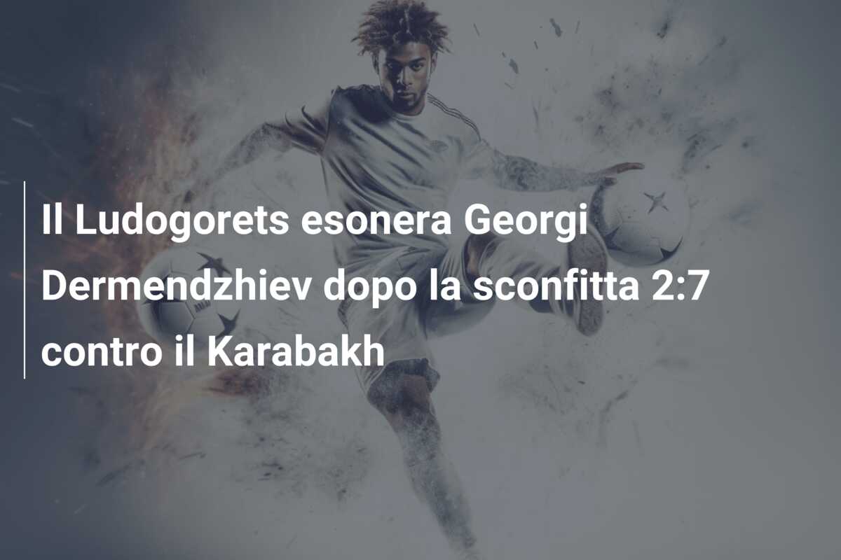 Il Ludogorets esonera Georgi Dermendzhiev dopo la sconfitta 2:7 contro il Karabakh