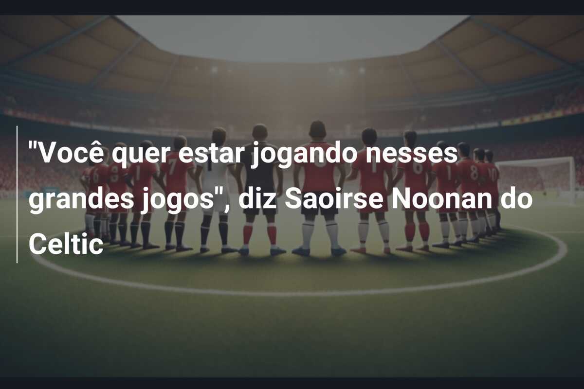 "Você quer estar jogando nesses grandes jogos", diz Saoirse Noonan do Celtic
