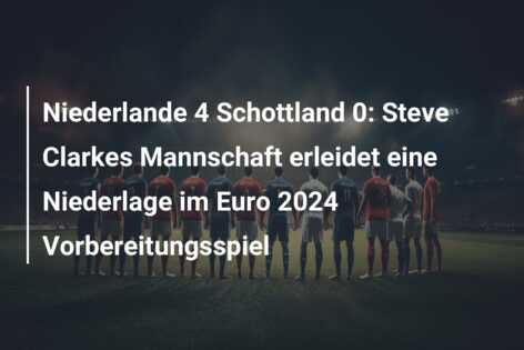 Niederlande 4 Schottland 0: Steve Clarkes Mannschaft erleidet eine Niederlage im Euro 2024 Vorbereitungsspiel