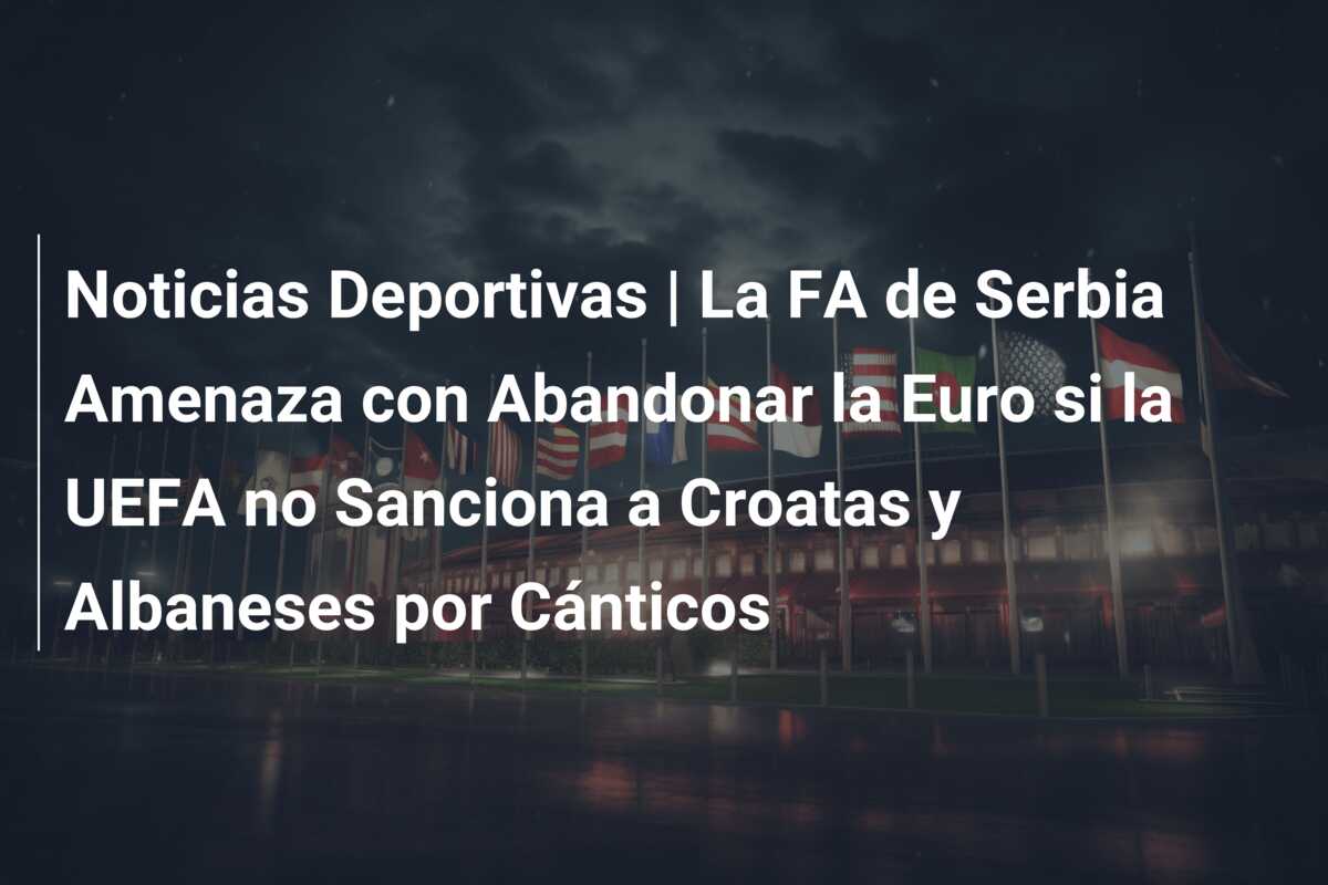 Noticias Deportivas | La FA de Serbia Amenaza con Abandonar la Euro si la UEFA no Sanciona a Croatas y Albaneses por Cánticos