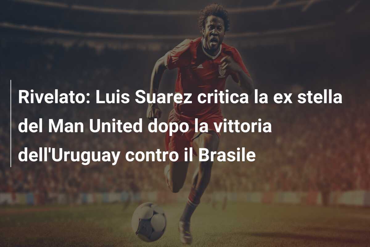 Rivelato: Luis Suarez critica la ex stella del Man United dopo la vittoria dell’Uruguay contro il Brasile