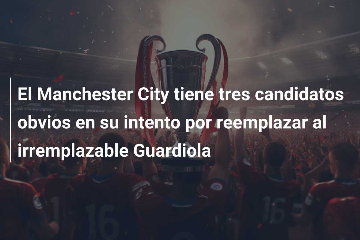 El Manchester City tiene tres candidatos obvios en su intento por reemplazar al irremplazable Guardiola