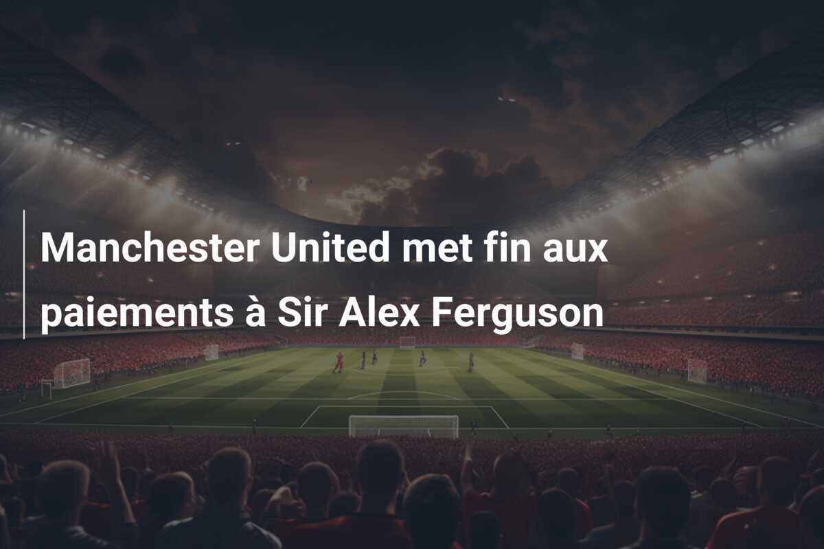 Manchester United met fin aux paiements à Sir Alex Ferguson
