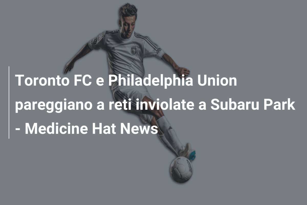 Toronto FC e Philadelphia Union pareggiano a reti inviolate a Subaru Park – Medicine Hat News