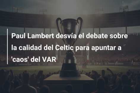 Paul Lambert desvía el debate sobre la calidad del Celtic para apuntar a ‘caos’ del VAR