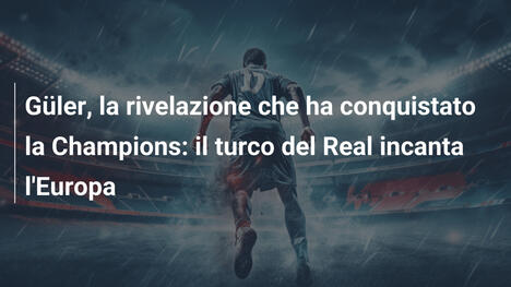 Güler, la rivelazione che ha conquistato la Champions: il turco del Real incanta l'Europa