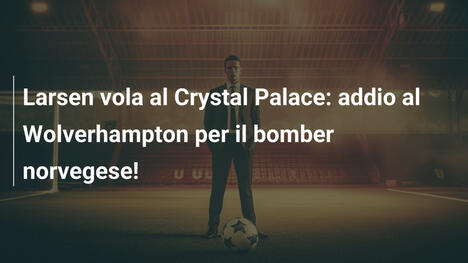 Larsen vola al Crystal Palace: addio al Wolverhampton per il bomber norvegese!