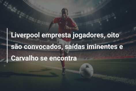 Liverpool empresta jogadores, oito são convocados, saídas iminentes e Carvalho se encontra