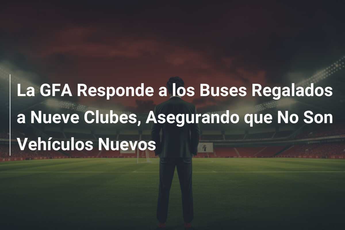 La GFA Responde a los Buses Regalados a Nueve Clubes, Asegurando que No Son Vehículos Nuevos