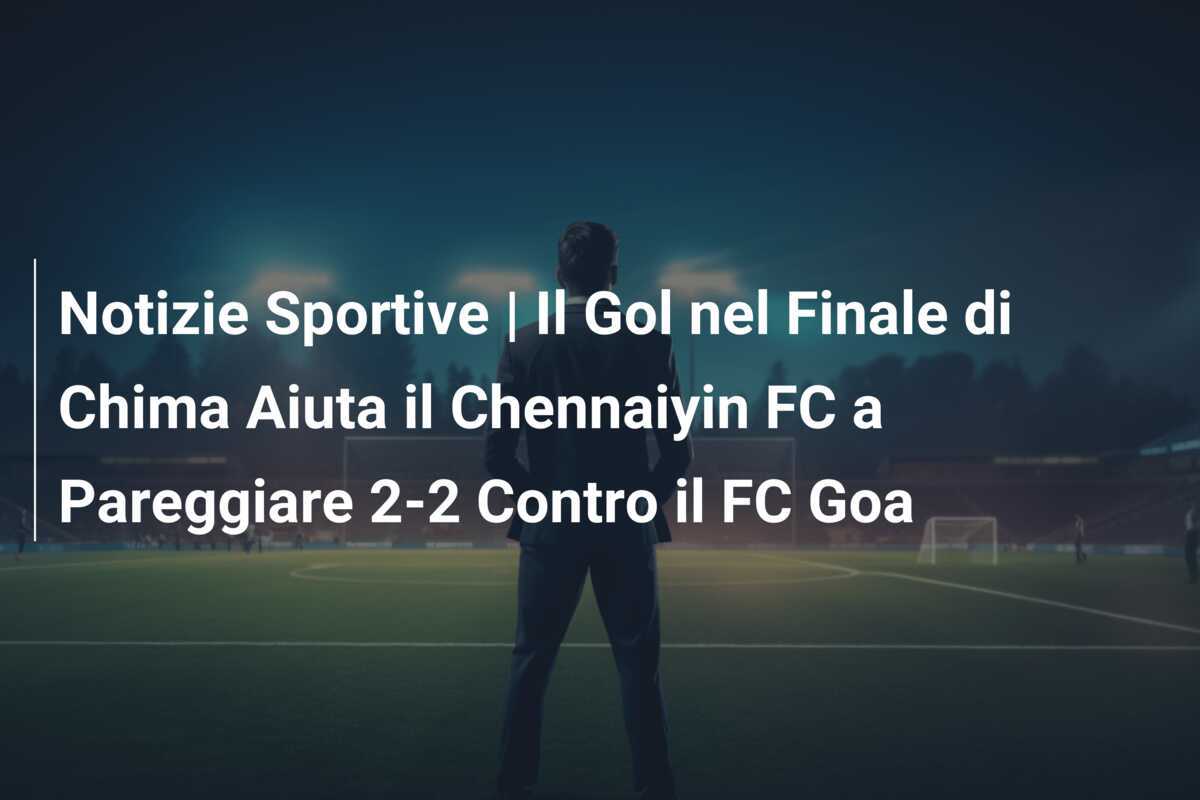 Notizie Sportive | Il Gol nel Finale di Chima Aiuta il Chennaiyin FC a Pareggiare 2-2 Contro il FC Goa