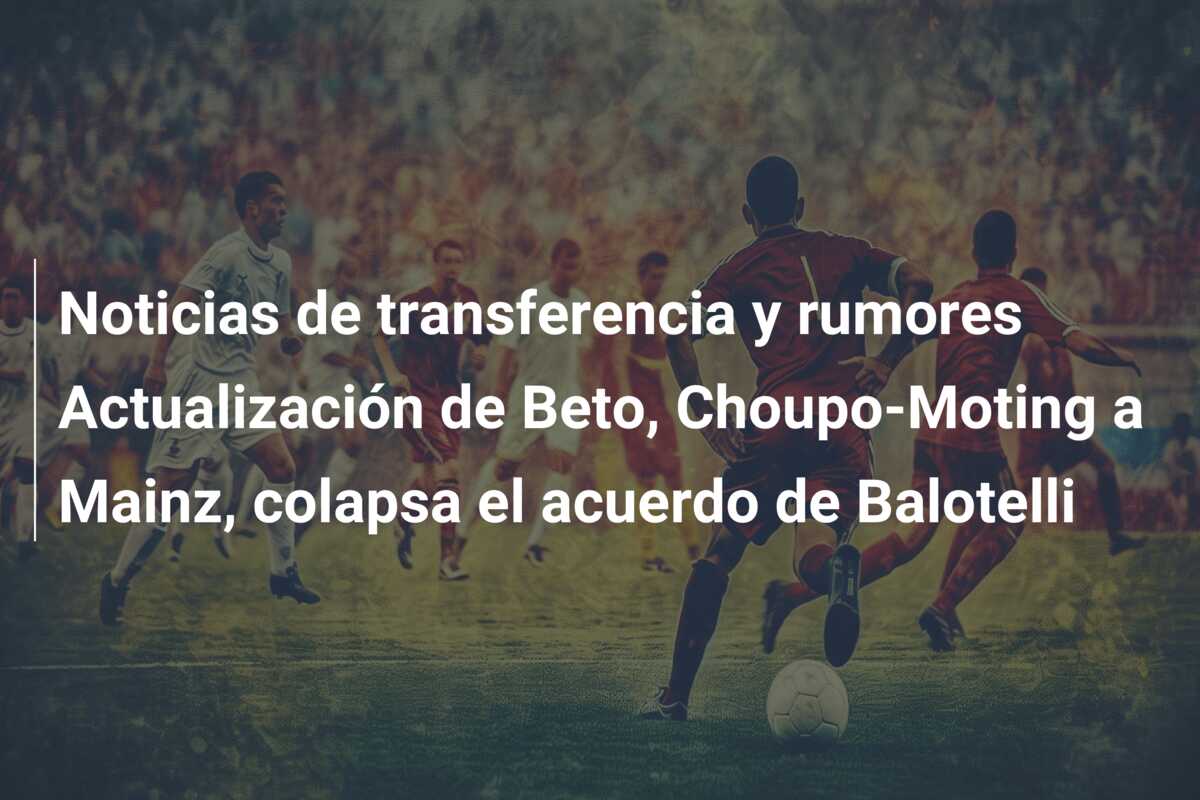 Noticias de transferencia y rumores Actualización de Beto, Choupo-Moting a Mainz, colapsa el acuerdo de Balotelli