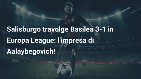 Salisburgo travolge Basilea 3-1 in Europa League: l'impresa di Aalaybegovich!