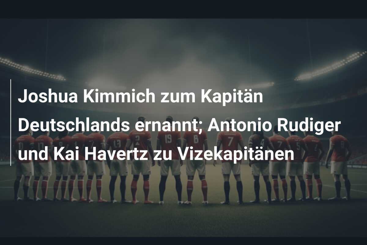 Joshua Kimmich zum Kapitän Deutschlands ernannt; Antonio Rudiger und Kai Havertz zu Vizekapitänen