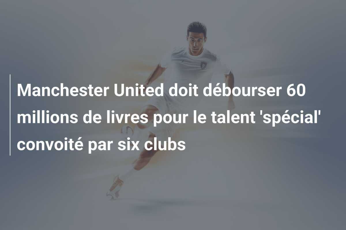 Manchester United doit débourser 60 millions de livres pour le talent 'spécial' convoité par six clubs