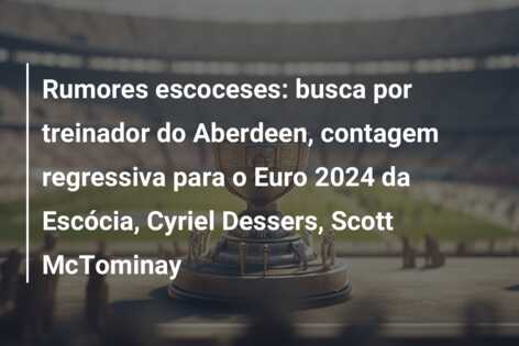 Rumores escoceses: busca por treinador do Aberdeen, contagem regressiva para o Euro 2024 da Escócia, Cyriel Dessers, Scott McTominay
