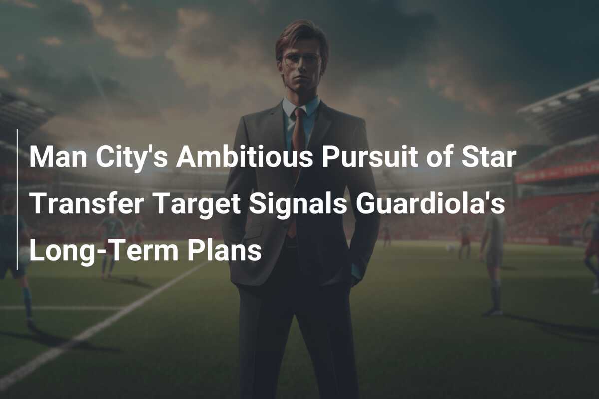 Ambitne dążenie Manchester City do pozyskania gwiazdy transferowej zwiastuje długoterminowe plany Guardioli