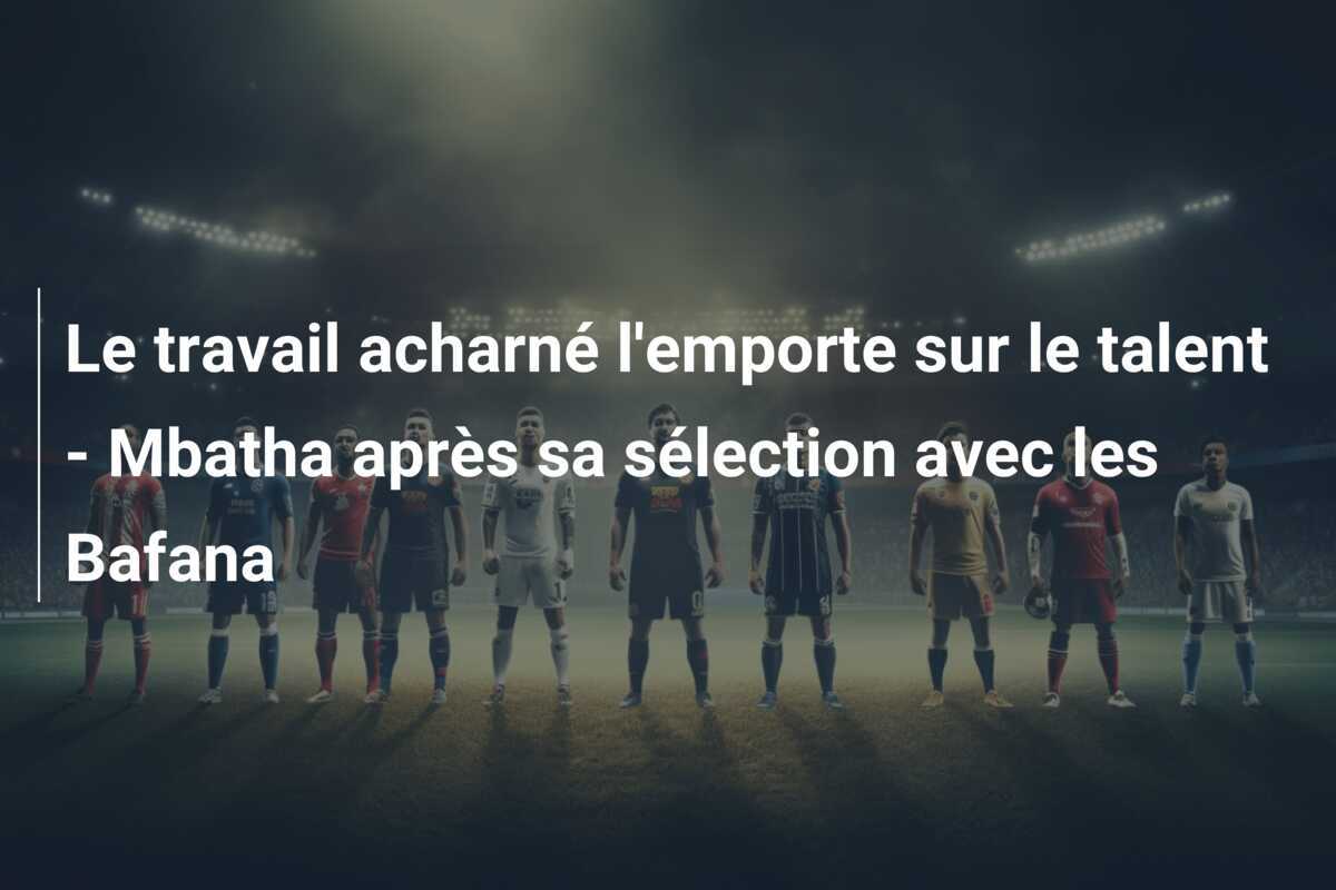 Le travail acharné l’emporte sur le talent – Mbatha après sa sélection avec les Bafana