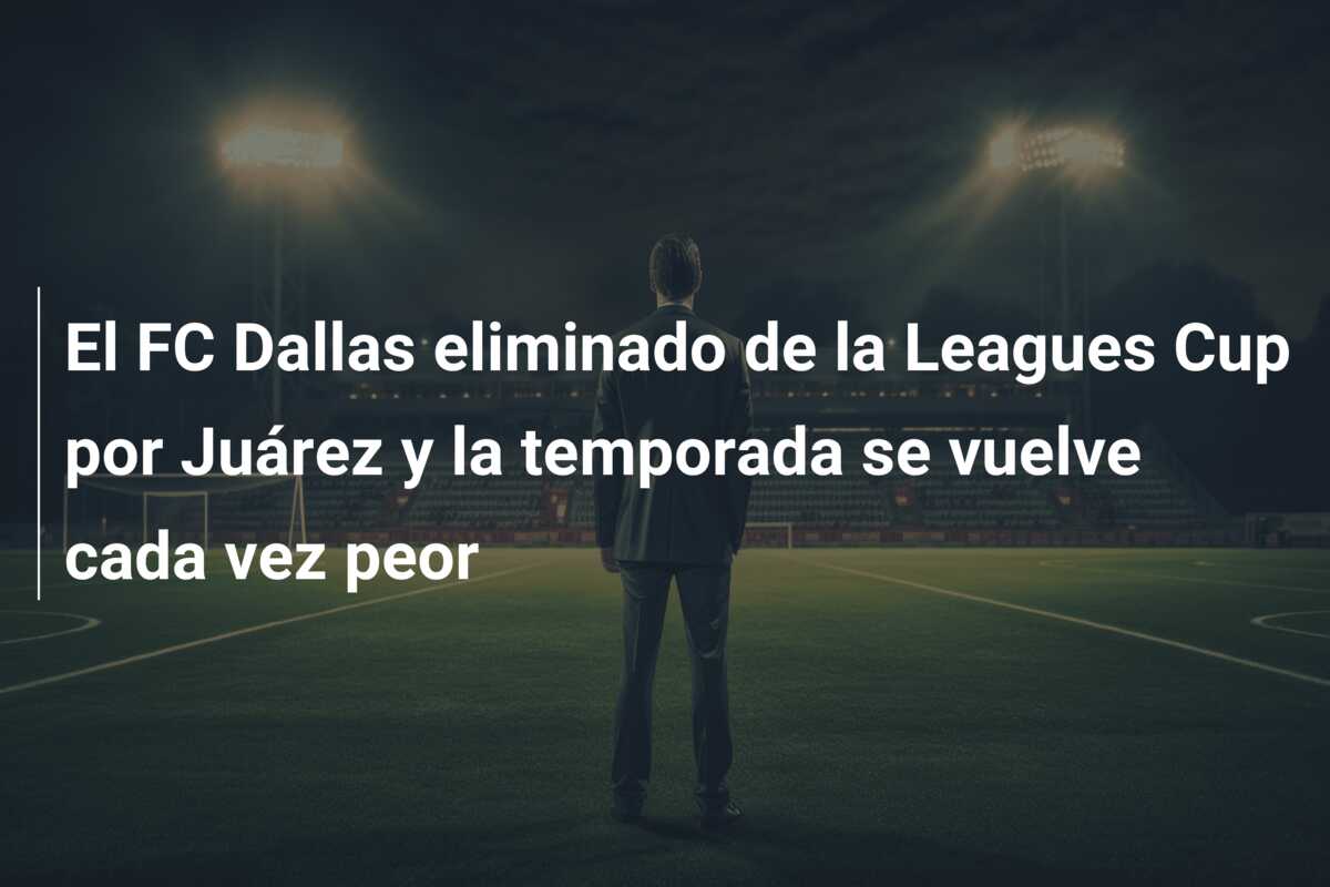 El FC Dallas eliminado de la Leagues Cup por Juárez y la temporada se vuelve cada vez peor