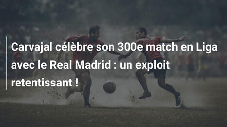 Carvajal célèbre son 300e match en Liga avec le Real Madrid : un exploit retentissant !
