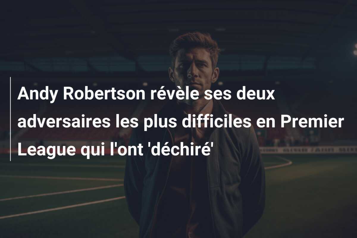 Andy Robertson révèle ses deux adversaires les plus difficiles en Premier League qui l'ont 'déchiré'