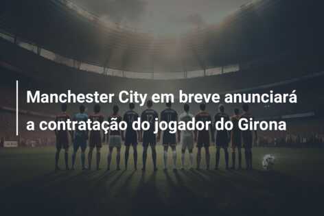 Manchester City em breve anunciará a contratação do jogador do Girona