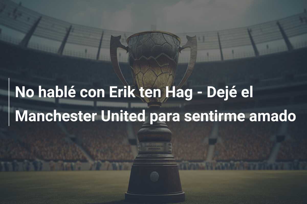 No hablé con Erik ten Hag – Dejé el Manchester United para sentirme amado