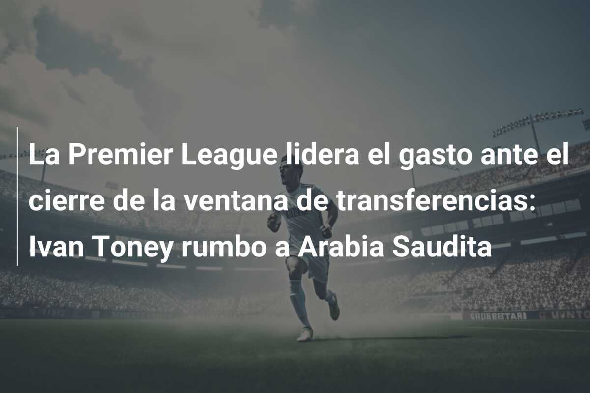 La Premier League lidera el gasto ante el cierre de la ventana de transferencias: Ivan Toney rumbo a Arabia Saudita