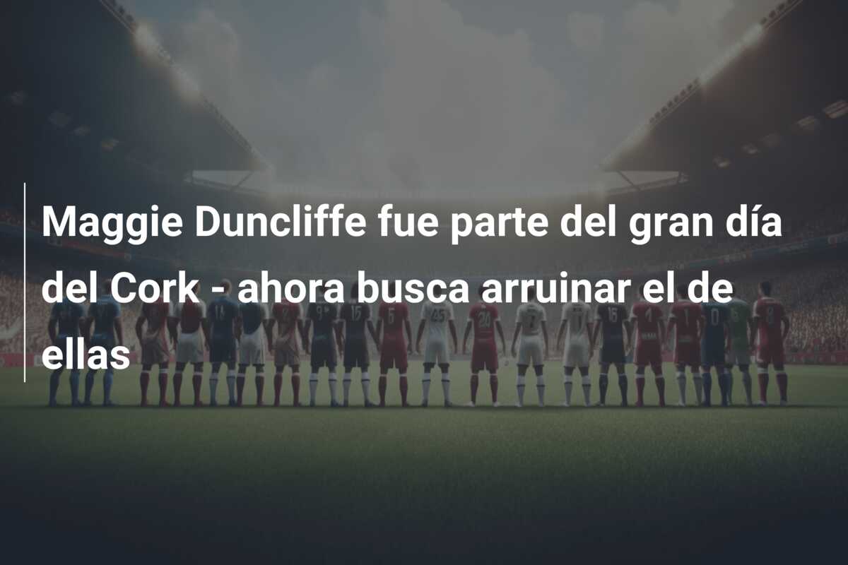 Maggie Duncliffe fue parte del gran día del Cork – ahora busca arruinar el de ellas