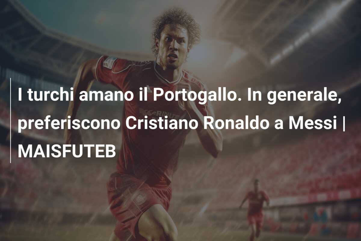 I turchi amano il Portogallo. In generale, preferiscono Cristiano Ronaldo a Messi | MAISFUTEB