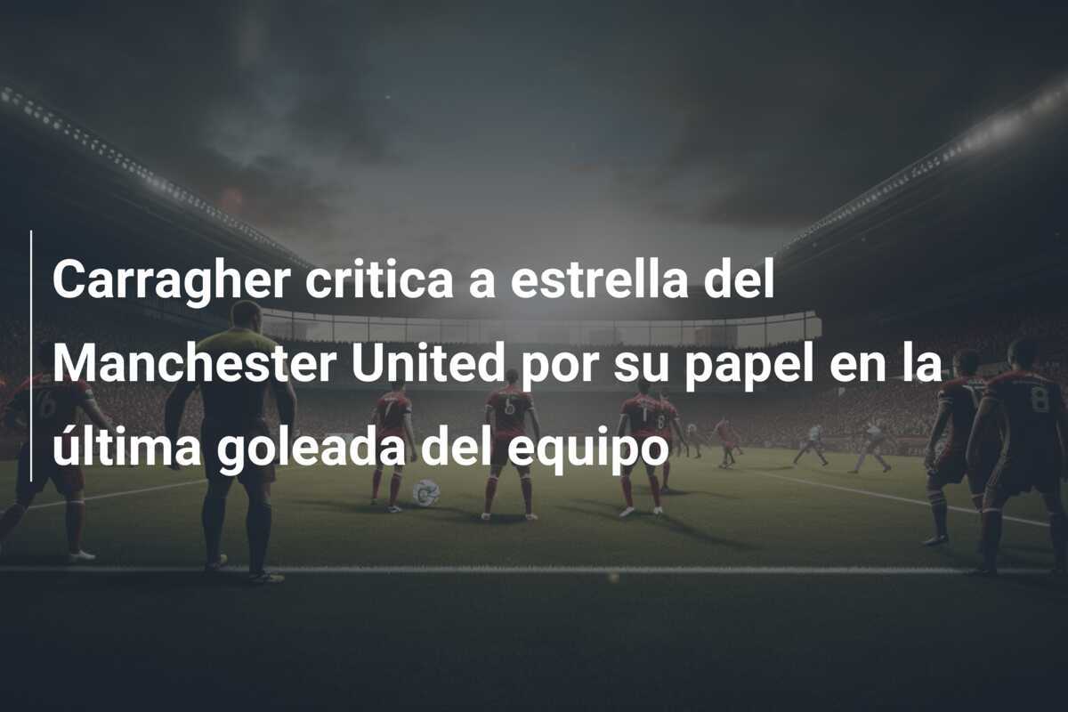 Carragher critica a estrella del Manchester United por su papel en la última goleada del equipo