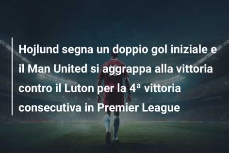 Hojlund segna un doppio gol iniziale e il Man United si aggrappa alla vittoria contro il Luton per la 4ª vittoria consecutiva in Premier League