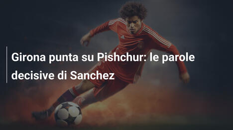 Girona punta su Pishchur: le parole decisive di Sanchez